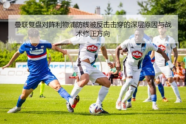 曼联复盘对阵利物浦防线被反击击穿的深层原因与战术修正方向