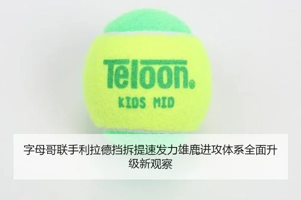 字母哥联手利拉德挡拆提速发力雄鹿进攻体系全面升级新观察