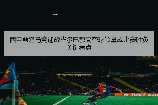 西甲前瞻马竞迎战毕尔巴鄂高空球较量成比赛胜负关键看点