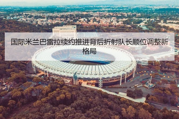 国际米兰巴雷拉续约推进背后折射队长顺位调整新格局