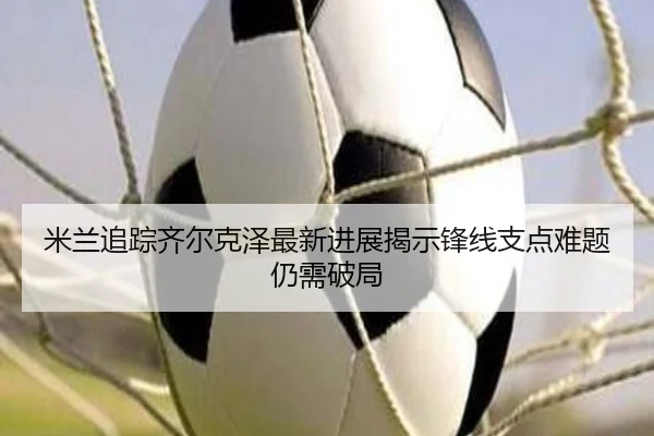 米兰追踪齐尔克泽最新进展揭示锋线支点难题仍需破局